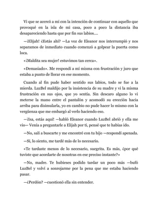Vi que se acercó a mí con la intención de continuar con aquello que
provoqué en la isla de mi casa, poco a poco la distancia iba
desapareciendo hasta que por fin sus labios....
—¡Elijah! ¿Estás ahí? —La voz de Eleanor nos interrumpió y nos
separamos de inmediato cuando comenzó a golpear la puerta como
loca.
«¡Maldita sea mujer! estuvimos tan cerca».
«Demasiado». Me respondí a mí misma con frustración y juro que
estaba a punto de llorar en ese momento.
Cuando al fin pude haber sentido sus labios, todo se fue a la
mierda. LuzBel maldijo por la insistencia de su madre y vi la misma
frustración en sus ojos, que yo sentía. Sin descaro alguno lo vi
meterse la mano entre el pantalón y acomodó su erección hacia
arriba para disimularla, yo en cambio no pude hacer lo mismo con la
vergüenza que me embargó al verlo haciendo eso.
—¡Isa, estás aquí! —habló Eleanor cuando LuzBel abrió y ella me
vio— Venía a preguntarle a Elijah por ti, pensé que te habías ido.
—No, salí a buscarte y me encontré con tu hijo —respondí apenada.
—Sí, lo siento, me tardé más de lo necesario.
«Te tardaste menos de lo necesario, suegrita. Es más, ¿por qué
tuviste que acordarte de nosotras en ese preciso instante?»
—No, madre. Te hubieses podido tardar un poco más —bufó
LuzBel y volví a sonrojarme por la pena que me estaba haciendo
pasar.
—¿Perdón? —cuestionó ella sin entender.
 