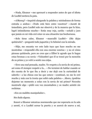 —Nada, Eleanor —me apresuré a responder antes de que el idiota
de LuzBel metiera la pata.
—¿Okeeey? —inquirió alargando la palabra y mirándonos de forma
extraña a ambos— ¿Todo está bien entre vosotros? —Asentí de
inmediato, pero LuzBel solo me observó y de la manera que lo hizo,
logró intimidarme mucho— Estás muy roja, cariño —señaló y juro
que jamás en mi vida creí estar en una situación tan bochornosa.
—Solo tiene calor, Eleanor —masculló LuzBel— ¿Me dejas
quitárselo? —preguntó todo juguetón y lo fulminé con la mirada.
—Hijo, me encanta ver este lado tuyo que hace mucho no me
mostrabas —respondió ella con una enorme sonrisa— y no sé cómo
piensas quitárselo, pero no creo que a Elliot le agrade que le hagas
estas bromas a su novia —Vislumbré que él se tensó por la mención
de su primo y yo volví a sentir esa culpa.
—Eres una mal pensada, madre. Yo respeto a la novia de mi primo,
así como él siempre respetó a la... —No terminó de hablar cuando se
dio cuenta de lo que iba a decir y me dejó con la curiosidad de
saberlo— a las chicas con las que estuve —continuó, no me lo creí
mucho y más con la ironía que soltó cada palabra—. Ahora, ¿podrías
dejarme un momento a solas con la novia de mi primo? Necesito
mostrarle algo —pidió con voz encantadora y su madre asintió sin
rechistar.
«Era un maldito manipulador».
Sin duda alguna.
Sonreí a Eleanor mientras murmuraba que me esperaría en la sala
y asentí, vi a LuzBel cerrar la puerta y se acercó de nuevo a mí,
 