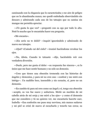 caminando con la elegancia que lo caracterizaba y ese aire de peligro
que no lo abandonaba nunca; me quedé embobada observándolo sin
descaro y admirando cada uno de los tatuajes que su camisa sin
mangas me permitía apreciar.
—¿Te gusta lo que ves? —preguntó con su ego por todo lo alto.
Noté lo mucho que le encantaba hacer esa pregunta.
«Me encanta».
—¿En serio no te dolió? —inquirí ignorándolo y admirando de
nuevo sus tatuajes.
—¿Qué? ¿Cuándo caí del cielo? —ironizó haciéndome revolear los
ojos.
—No, idiota. Cuando te tatuaste —dije, haciéndolo reír con
verdadera diversión.
—Duele, pero me gusta el dolor —su respuesta fue sincera—, es lo
único que me hace sentir humano y no solo un demonio.
—Creo que tienes una obsesión tremenda con las historias de
ángeles y demonios, y para mí no eres uno —confesé y me miró con
intriga—. Un maldito loco, insensible y sin corazón, sí, pero no un
demonio.
—En cambio tú para mí eres como un ángel y sí, tengo esa obsesión
—aceptó, su voz fue suave y seductora. Metió un mechón de mi
cabello atrás de mi oreja y me miró a los ojos— y como el demonio
que me considero y tú no quieres ver, me encantaría hacerte caer,
Isabella —Esa confesión me puso muy nerviosa, mis manos sudaron
y mi piel se erizó de nuevo al escucharlo y tenerlo tan cerca; su
 