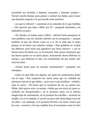 oscuridad me invitaba a dejarme consumir y deseaba aceptar—.
Tuviste mucho tiempo para pensar y aclarar tus dudas, para tomar
una decisión respecto a lo que sucede entre nosotros.
—¿A qué te refieres? —cuestioné al no entender de lo que hablaba
— ¿No querrás que deje a Elliot por ti? —pregunté alarmada y rio
alejándose un poco.
—No, Bonita, sé cuánto amas a Elliot —Advertí cierta amargura en
esas palabras, aun así, intentó cubrirla con su arrogancia—, aunque
también sé que me deseas como yo a ti. No te pido que lo dejes
porque yo no busco una relación contigo —Esas palabras en verdad
me dolieron, pero tenía que agradecer que fuese sincero— y así no
fueras novia del idiota ese, no la buscaría. Solo quiero mostrarte que
tan bueno puedo ser en darte placer, únicamente deseo disfrutar tu
cuerpo y que disfrutes el mío, sin sentimientos de por medio solo
sexo sin amor.
—¿Cómo haces para no mezclar sentimientos? —pregunté con
amargura.
—Cada vez que follo con alguien, me quito los sentimientos junto
con la ropa —Esa respuesta me causó cosas que en realidad me
afectaron más de lo que debía—, pero esa es una metáfora —señaló y
supe la razón—. No busco que te enamores de mí, no quiero eso,
White. Solo quiero sexo, tu cuerpo —Sabía que eso sería así, pero es-
cucharlo me decepcionaba—; no te prometo amor, no te ofrezco
ningún tipo de sentimiento, no te prometo las estrellas —Acarició mi
mejilla y no se lo impedí, se acercó un poco más hasta llegar cerca de
mi oído—, sin embargo, sí te prometo llevarte a la cama y hacer que
las veas —susurró y fui una maldita loca al reaccionar como lo hice
 