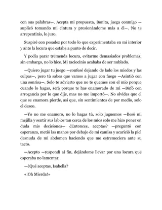 con sus palabras—. Acepta mi propuesta, Bonita, juega conmigo —
suplicó tomando mi cintura y presionándome más a él—. No te
arrepentirás, lo juro.
Suspiré con pesadez por todo lo que experimentaba en mi interior
y ante la locura que estaba a punto de decir.
Y podía parar tremenda locura, evitarme demasiados problemas,
sin embargo, no lo hice. Mi raciocinio acababa de ser nublado.
—Quiero jugar tu juego —confesé dejando de lado los miedos y las
culpas—, pero tú sabes que vamos a jugar con fuego —Asintió con
una sonrisa—. Solo te advierto que no te quemes con el mío porque
cuando lo hagas, será porque te has enamorado de mí —Bufó con
arrogancia por lo que dije, mas no me importó—. No olvides que el
que se enamora pierde, así que, sin sentimientos de por medio, solo
el deseo.
—Yo no me enamoro, no lo hagas tú, solo juguemos —Besó mi
mejilla y sentir sus labios tan cerca de los míos solo me hizo poner en
duda mis decisiones— ¿Entonces, aceptas? —preguntó con
esperanza, metió las manos por debajo de mi camisa y acarició la piel
desnuda de mi abdomen haciendo que me estremeciera ante su
tacto.
—Acepto —respondí al fin, dejándome llevar por una locura que
esperaba no lamentar.
—¿Qué aceptas, Isabella?
«¡Oh Mierda!»
 