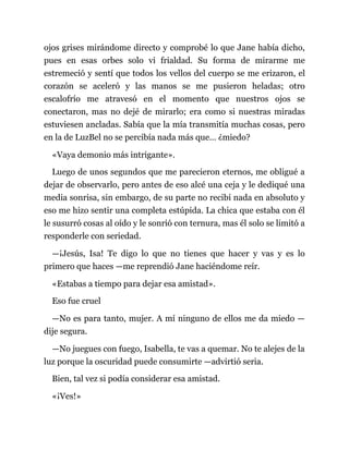 ojos grises mirándome directo y comprobé lo que Jane había dicho,
pues en esas orbes solo vi frialdad. Su forma de mirarme me
estremeció y sentí que todos los vellos del cuerpo se me erizaron, el
corazón se aceleró y las manos se me pusieron heladas; otro
escalofrío me atravesó en el momento que nuestros ojos se
conectaron, mas no dejé de mirarlo; era como si nuestras miradas
estuviesen ancladas. Sabía que la mía transmitía muchas cosas, pero
en la de LuzBel no se percibía nada más que… ¿miedo?
«Vaya demonio más intrigante».
Luego de unos segundos que me parecieron eternos, me obligué a
dejar de observarlo, pero antes de eso alcé una ceja y le dediqué una
media sonrisa, sin embargo, de su parte no recibí nada en absoluto y
eso me hizo sentir una completa estúpida. La chica que estaba con él
le susurró cosas al oído y le sonrió con ternura, mas él solo se limitó a
responderle con seriedad.
—¡Jesús, Isa! Te digo lo que no tienes que hacer y vas y es lo
primero que haces —me reprendió Jane haciéndome reír.
«Estabas a tiempo para dejar esa amistad».
Eso fue cruel
—No es para tanto, mujer. A mí ninguno de ellos me da miedo —
dije segura.
—No juegues con fuego, Isabella, te vas a quemar. No te alejes de la
luz porque la oscuridad puede consumirte —advirtió seria.
Bien, tal vez si podía considerar esa amistad.
«¡Ves!»
 