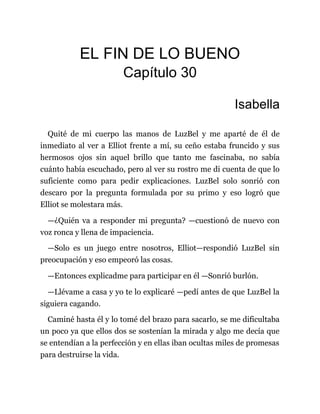 EL FIN DE LO BUENO
Capítulo 30
Isabella
Quité de mi cuerpo las manos de LuzBel y me aparté de él de
inmediato al ver a Elliot frente a mí, su ceño estaba fruncido y sus
hermosos ojos sin aquel brillo que tanto me fascinaba, no sabía
cuánto había escuchado, pero al ver su rostro me di cuenta de que lo
suficiente como para pedir explicaciones. LuzBel solo sonrió con
descaro por la pregunta formulada por su primo y eso logró que
Elliot se molestara más.
—¿Quién va a responder mi pregunta? —cuestionó de nuevo con
voz ronca y llena de impaciencia.
—Solo es un juego entre nosotros, Elliot—respondió LuzBel sin
preocupación y eso empeoró las cosas.
—Entonces explicadme para participar en él —Sonrió burlón.
—Llévame a casa y yo te lo explicaré —pedí antes de que LuzBel la
siguiera cagando.
Caminé hasta él y lo tomé del brazo para sacarlo, se me dificultaba
un poco ya que ellos dos se sostenían la mirada y algo me decía que
se entendían a la perfección y en ellas iban ocultas miles de promesas
para destruirse la vida.
 