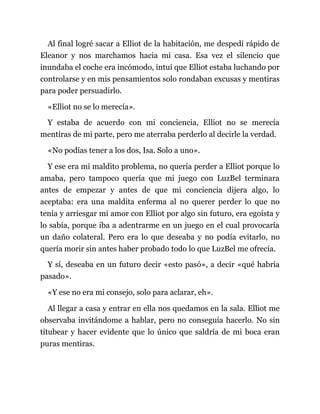 Al final logré sacar a Elliot de la habitación, me despedí rápido de
Eleanor y nos marchamos hacia mi casa. Esa vez el silencio que
inundaba el coche era incómodo, intuí que Elliot estaba luchando por
controlarse y en mis pensamientos solo rondaban excusas y mentiras
para poder persuadirlo.
«Elliot no se lo merecía».
Y estaba de acuerdo con mi conciencia, Elliot no se merecía
mentiras de mi parte, pero me aterraba perderlo al decirle la verdad.
«No podías tener a los dos, Isa. Solo a uno».
Y ese era mi maldito problema, no quería perder a Elliot porque lo
amaba, pero tampoco quería que mi juego con LuzBel terminara
antes de empezar y antes de que mi conciencia dijera algo, lo
aceptaba: era una maldita enferma al no querer perder lo que no
tenía y arriesgar mi amor con Elliot por algo sin futuro, era egoísta y
lo sabía, porque iba a adentrarme en un juego en el cual provocaría
un daño colateral. Pero era lo que deseaba y no podía evitarlo, no
quería morir sin antes haber probado todo lo que LuzBel me ofrecía.
Y sí, deseaba en un futuro decir «esto pasó», a decir «qué habría
pasado».
«Y ese no era mi consejo, solo para aclarar, eh».
Al llegar a casa y entrar en ella nos quedamos en la sala. Elliot me
observaba invitándome a hablar, pero no conseguía hacerlo. No sin
titubear y hacer evidente que lo único que saldría de mi boca eran
puras mentiras.
 
