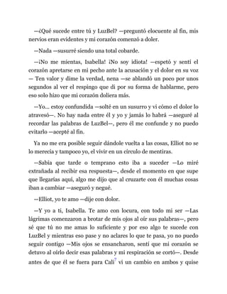 —¿Qué sucede entre tú y LuzBel? —preguntó elocuente al fin, mis
nervios eran evidentes y mi corazón comenzó a doler.
—Nada —susurré siendo una total cobarde.
—¡No me mientas, Isabella! ¡No soy idiota! —espetó y sentí el
corazón apretarse en mi pecho ante la acusación y el dolor en su voz
— Ten valor y dime la verdad, nena —se ablandó un poco por unos
segundos al ver el respingo que di por su forma de hablarme, pero
eso solo hizo que mi corazón doliera más.
—Yo... estoy confundida —solté en un susurro y vi cómo el dolor lo
atravesó—. No hay nada entre él y yo y jamás lo habrá —aseguré al
recordar las palabras de LuzBel—, pero él me confunde y no puedo
evitarlo —acepté al fin.
Ya no me era posible seguir dándole vuelta a las cosas, Elliot no se
lo merecía y tampoco yo, el vivir en un círculo de mentiras.
—Sabía que tarde o temprano esto iba a suceder —Lo miré
extrañada al recibir esa respuesta—, desde el momento en que supe
que llegarías aquí, algo me dijo que al cruzarte con él muchas cosas
iban a cambiar —aseguró y negué.
—Elliot, yo te amo —dije con dolor.
—Y yo a ti, Isabella. Te amo con locura, con todo mi ser —Las
lágrimas comenzaron a brotar de mis ojos al oír sus palabras—, pero
sé que tú no me amas lo suficiente y por eso algo te sucede con
LuzBel y mientras eso pase y no aclares lo que te pasa, yo no puedo
seguir contigo —Mis ojos se ensancharon, sentí que mi corazón se
detuvo al oírlo decir esas palabras y mi respiración se cortó—. Desde
antes de que él se fuera para Cali
7
vi un cambio en ambos y quise
 