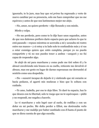 ignorarlo, te lo juro, mas hoy que mi primo ha regresado y verte de
nuevo cambiar por su presencia, solo me hace comprobar que no me
equivoco y antes de que nos lastimemos mejor me alejo.
—No, amor, no quiero perderte —dije llorando y con miedo.
Miedo y culpa.
—No me perderás, pero como te lo dije hace unos segundos, antes
de que nos dañemos prefiero darte espacio para que aclares lo que te
está pasando —repuso mientras se acercaba a mí y acunaba mi rostro
entre sus manos— y si estoy a tu lado solo te confundirás más y si vas
a estar conmigo quiero que estés completa, porque yo no puedo
compartirte y tú no nos puedes tener a ambos —aseguró y no fui
capaz de responder algo.
Se alejó de mí para marcharse y como pude me tiré sobre él y lo
abracé envolviendo mis brazos en su cuello, reticente me devolvió el
abrazo, mas ese gesto en lugar de darme esperanzas me derrumbó al
sentirlo como una despedida.
—No —susurré incapaz de dejarlo ir y sintiendo que mi corazón se
hacía pedazos, el agarró mis muñecas e hizo que lo soltara con
cuidado.
—Te amo, Isabella, por eso te dejo libre. Te daré tu espacio, haz lo
que desees con tu libertad, solo te ruego que no te equivoques —pidió
y no respondí, me negaba a hacerlo.
Lo vi marcharse y solo logré caer al suelo, de rodillas y con un
dolor en mi pecho. Me dolía perder a Elliot, me destrozaba verlo
marcharse y me maldije por haber cambiado con él hasta el punto de
que se diera cuenta de que algo sucedía.
 