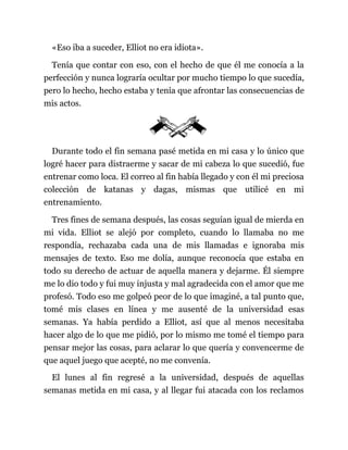 «Eso iba a suceder, Elliot no era idiota».
Tenía que contar con eso, con el hecho de que él me conocía a la
perfección y nunca lograría ocultar por mucho tiempo lo que sucedía,
pero lo hecho, hecho estaba y tenía que afrontar las consecuencias de
mis actos.
Durante todo el fin semana pasé metida en mi casa y lo único que
logré hacer para distraerme y sacar de mi cabeza lo que sucedió, fue
entrenar como loca. El correo al fin había llegado y con él mi preciosa
colección de katanas y dagas, mismas que utilicé en mi
entrenamiento.
Tres fines de semana después, las cosas seguían igual de mierda en
mi vida. Elliot se alejó por completo, cuando lo llamaba no me
respondía, rechazaba cada una de mis llamadas e ignoraba mis
mensajes de texto. Eso me dolía, aunque reconocía que estaba en
todo su derecho de actuar de aquella manera y dejarme. Él siempre
me lo dio todo y fui muy injusta y mal agradecida con el amor que me
profesó. Todo eso me golpeó peor de lo que imaginé, a tal punto que,
tomé mis clases en línea y me ausenté de la universidad esas
semanas. Ya había perdido a Elliot, así que al menos necesitaba
hacer algo de lo que me pidió, por lo mismo me tomé el tiempo para
pensar mejor las cosas, para aclarar lo que quería y convencerme de
que aquel juego que acepté, no me convenía.
El lunes al fin regresé a la universidad, después de aquellas
semanas metida en mi casa, y al llegar fui atacada con los reclamos
 