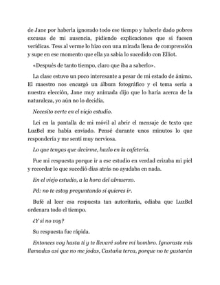 de Jane por haberla ignorado todo ese tiempo y haberle dado pobres
excusas de mi ausencia, pidiendo explicaciones que sí fuesen
verídicas. Tess al verme lo hizo con una mirada llena de comprensión
y supe en ese momento que ella ya sabía lo sucedido con Elliot.
«Después de tanto tiempo, claro que iba a saberlo».
La clase estuvo un poco interesante a pesar de mi estado de ánimo.
El maestro nos encargó un álbum fotográfico y el tema sería a
nuestra elección, Jane muy animada dijo que lo haría acerca de la
naturaleza, yo aún no lo decidía.
Necesito verte en el viejo estudio.
Leí en la pantalla de mi móvil al abrir el mensaje de texto que
LuzBel me había enviado. Pensé durante unos minutos lo que
respondería y me sentí muy nerviosa.
Lo que tengas que decirme, hazlo en la cafetería.
Fue mi respuesta porque ir a ese estudio en verdad erizaba mi piel
y recordar lo que sucedió días atrás no ayudaba en nada.
En el viejo estudio, a la hora del almuerzo.
Pd: no te estoy preguntando si quieres ir.
Bufé al leer esa respuesta tan autoritaria, odiaba que LuzBel
ordenara todo el tiempo.
¿Y si no voy?
Su respuesta fue rápida.
Entonces voy hasta ti y te llevaré sobre mi hombro. Ignoraste mis
llamadas así que no me jodas, Castaña terca, porque no te gustarán
 