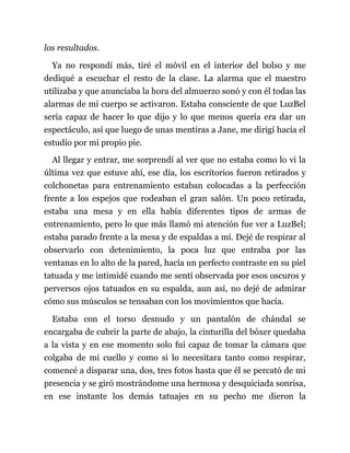 los resultados.
Ya no respondí más, tiré el móvil en el interior del bolso y me
dediqué a escuchar el resto de la clase. La alarma que el maestro
utilizaba y que anunciaba la hora del almuerzo sonó y con él todas las
alarmas de mi cuerpo se activaron. Estaba consciente de que LuzBel
sería capaz de hacer lo que dijo y lo que menos quería era dar un
espectáculo, así que luego de unas mentiras a Jane, me dirigí hacia el
estudio por mi propio pie.
Al llegar y entrar, me sorprendí al ver que no estaba como lo vi la
última vez que estuve ahí, ese día, los escritorios fueron retirados y
colchonetas para entrenamiento estaban colocadas a la perfección
frente a los espejos que rodeaban el gran salón. Un poco retirada,
estaba una mesa y en ella había diferentes tipos de armas de
entrenamiento, pero lo que más llamó mi atención fue ver a LuzBel;
estaba parado frente a la mesa y de espaldas a mí. Dejé de respirar al
observarlo con detenimiento, la poca luz que entraba por las
ventanas en lo alto de la pared, hacía un perfecto contraste en su piel
tatuada y me intimidé cuando me sentí observada por esos oscuros y
perversos ojos tatuados en su espalda, aun así, no dejé de admirar
cómo sus músculos se tensaban con los movimientos que hacía.
Estaba con el torso desnudo y un pantalón de chándal se
encargaba de cubrir la parte de abajo, la cinturilla del bóxer quedaba
a la vista y en ese momento solo fui capaz de tomar la cámara que
colgaba de mi cuello y como si lo necesitara tanto como respirar,
comencé a disparar una, dos, tres fotos hasta que él se percató de mi
presencia y se giró mostrándome una hermosa y desquiciada sonrisa,
en ese instante los demás tatuajes en su pecho me dieron la
 
