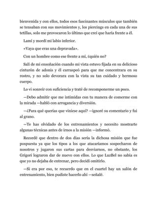 bienvenida y con ellos, todos esos fascinantes músculos que también
se tensaban con sus movimientos y, los piercings en cada una de sus
tetillas, solo me provocaron lo último que creí que haría frente a él.
Lamí y mordí mi labio inferior.
«Vaya que eras una depravada».
Con un hombre como ese frente a mí, ¿quién no?
Salí de mi ensoñación cuando mi vista estuvo fijada en su delicioso
cinturón de adonis y él carraspeó para que me concentrara en su
rostro, y no solo devorara con la vista su tan cuidado y hermoso
cuerpo.
Lo vi sonreír con suficiencia y traté de recomponerme un poco.
—Debo admitir que me intimidas con tu manera de comerme con
la mirada —habló con arrogancia y diversión.
—¿Para qué querías que viniese aquí? —ignoré su comentario y fui
al grano.
—Te has olvidado de los entrenamientos y necesito mostrarte
algunas técnicas antes de irnos a la misión —informó.
Recordé que dentro de dos días sería la dichosa misión que fue
pospuesta ya que los tipos a los que atacaríamos sospecharon de
nosotros y jugaron sus cartas para desviarnos, no obstante, los
Grigori lograron dar de nuevo con ellos. Lo que LuzBel no sabía es
que yo no dejaba de entrenar, pero decidí omitirlo.
—Si era por eso, te recuerdo que en el cuartel hay un salón de
entrenamiento, bien pudiste hacerlo ahí —señalé.
 
