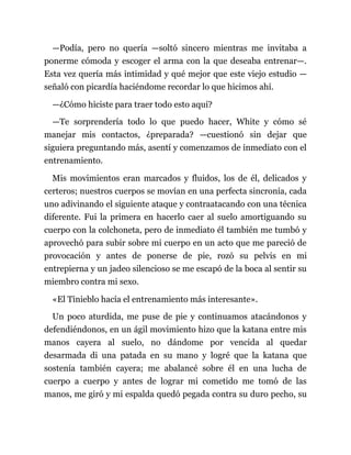 —Podía, pero no quería —soltó sincero mientras me invitaba a
ponerme cómoda y escoger el arma con la que deseaba entrenar—.
Esta vez quería más intimidad y qué mejor que este viejo estudio —
señaló con picardía haciéndome recordar lo que hicimos ahí.
—¿Cómo hiciste para traer todo esto aquí?
—Te sorprendería todo lo que puedo hacer, White y cómo sé
manejar mis contactos, ¿preparada? —cuestionó sin dejar que
siguiera preguntando más, asentí y comenzamos de inmediato con el
entrenamiento.
Mis movimientos eran marcados y fluidos, los de él, delicados y
certeros; nuestros cuerpos se movían en una perfecta sincronía, cada
uno adivinando el siguiente ataque y contraatacando con una técnica
diferente. Fui la primera en hacerlo caer al suelo amortiguando su
cuerpo con la colchoneta, pero de inmediato él también me tumbó y
aprovechó para subir sobre mi cuerpo en un acto que me pareció de
provocación y antes de ponerse de pie, rozó su pelvis en mi
entrepierna y un jadeo silencioso se me escapó de la boca al sentir su
miembro contra mi sexo.
«El Tinieblo hacía el entrenamiento más interesante».
Un poco aturdida, me puse de pie y continuamos atacándonos y
defendiéndonos, en un ágil movimiento hizo que la katana entre mis
manos cayera al suelo, no dándome por vencida al quedar
desarmada di una patada en su mano y logré que la katana que
sostenía también cayera; me abalancé sobre él en una lucha de
cuerpo a cuerpo y antes de lograr mi cometido me tomó de las
manos, me giró y mi espalda quedó pegada contra su duro pecho, su
 