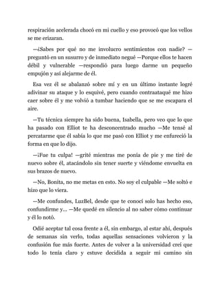 respiración acelerada chocó en mi cuello y eso provocó que los vellos
se me erizaran.
—¿Sabes por qué no me involucro sentimientos con nadie? —
preguntó en un susurro y de inmediato negué —Porque ellos te hacen
débil y vulnerable —respondió para luego darme un pequeño
empujón y así alejarme de él.
Esa vez él se abalanzó sobre mí y en un último instante logré
adivinar su ataque y lo esquivé, pero cuando contraataqué me hizo
caer sobre él y me volvió a tumbar haciendo que se me escapara el
aire.
—Tu técnica siempre ha sido buena, Isabella, pero veo que lo que
ha pasado con Elliot te ha desconcentrado mucho —Me tensé al
percatarme que él sabía lo que me pasó con Elliot y me enfureció la
forma en que lo dijo.
—¡Fue tu culpa! —grité mientras me ponía de pie y me tiré de
nuevo sobre él, atacándolo sin tener suerte y viéndome envuelta en
sus brazos de nuevo.
—No, Bonita, no me metas en esto. No soy el culpable —Me soltó e
hizo que lo viera.
—Me confundes, LuzBel, desde que te conocí solo has hecho eso,
confundirme y... —Me quedé en silencio al no saber cómo continuar
y él lo notó.
Odié aceptar tal cosa frente a él, sin embargo, al estar ahí, después
de semanas sin verlo, todas aquellas sensaciones volvieron y la
confusión fue más fuerte. Antes de volver a la universidad creí que
todo lo tenía claro y estuve decidida a seguir mi camino sin
 