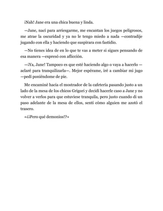 ¡Nah! Jane era una chica buena y linda.
—Jane, nací para arriesgarme, me encantan los juegos peligrosos,
me atrae la oscuridad y ya no le tengo miedo a nada —contradije
jugando con ella y haciendo que suspirara con fastidio.
—No tienes idea de en lo que te vas a meter si sigues pensando de
esa manera —expresó con aflicción.
—¡Ya, Jane! Tampoco es que esté haciendo algo o vaya a hacerlo —
aclaré para tranquilizarla—. Mejor espérame, iré a cambiar mi jugo
—pedí poniéndome de pie.
Me encaminé hacia el mostrador de la cafetería pasando justo a un
lado de la mesa de los chicos Grigori y decidí hacerle caso a Jane y no
volver a verlos para que estuviese tranquila, pero justo cuando di un
paso adelante de la mesa de ellos, sentí cómo alguien me azotó el
trasero.
«¿¡Pero qué demonios!?»
 