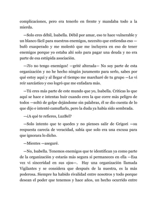 complicaciones, pero era tenerlo en frente y mandaba todo a la
mierda.
—Solo eres débil, Isabella. Débil por amar, eso te hace vulnerable y
un blanco fácil para nuestros enemigos, necesito que entiendas eso —
bufó exasperado y me molestó que me incluyera en eso de tener
enemigos porque yo estaba ahí solo para pagar una deuda y no era
parte de esa estúpida asociación.
—¡Yo no tengo enemigos! —grité alterada— No soy parte de esta
organización y no he hecho ningún juramento para serlo, sabes por
qué estoy aquí y al llegar el tiempo me marcharé de tu grupo —Lo vi
reír sarcástico y eso logró que me enfadara más.
—Tú eres más parte de este mundo que yo, Isabella. Criticas lo que
aquí se hace e intentas huir cuando eres la que corre más peligro de
todos —soltó de golpe dejándome sin palabras, él se dio cuenta de lo
que dijo e intentó camuflarlo, pero la duda ya había sido sembrada.
—¿A qué te refieres, LuzBel?
—Solo intento que te quedes y no pienses salir de Grigori —su
respuesta carecía de veracidad, sabía que solo era una excusa para
que ignorara lo dicho.
—Mientes —aseguré.
—No, Isabella. Tenemos enemigos que te identifican ya como parte
de la organización y estarás más segura si permaneces en ella —Esa
vez vi sinceridad en sus ojos—. Hay una organización llamada
Vigilantes y se considera que después de la nuestra, es la más
poderosa. Siempre ha habido rivalidad entre nosotros y todo porque
desean el poder que tenemos y hace años, un hecho ocurrido entre
 