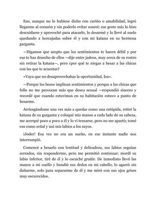 Eso, aunque no lo hubiese dicho con cariño o amabilidad, logró
llegarme al corazón y sin poderlo evitar sonreí; ese gesto mío lo hizo
descuidarse y aproveché para atacarlo, lo desarmé y lo llevé al suelo
quedando a horcajadas sobre él y con mi katana en su hermosa
garganta.
—Digamos que acepto que los sentimientos te hacen débil y por
eso te has desecho de ellos —dije entre jadeos, muy cerca de su rostro
sin retirar la katana—, pero ¿por qué te niegas a besar a las chicas
con las que te acuestas?
«Vaya que no desaprovechabas la oportunidad, Isa».
—Porque los besos implican sentimientos y porque a las chicas que
follo no me provocan más que deseo sexual —respondió sincero y
recordé que cuando estuvimos en su habitación estuvo a punto de
besarme.
Arriesgándome una vez más a quedar como una estúpida, retiré la
katana de su garganta y coloqué mis manos a cada lado de su cabeza,
me acerqué poco a poco a él y lo vi tensarse, pero no me apartó; tomé
eso como señal y uní mis labios a los suyos.
¡Joder! Esa vez no era un sueño, en ese instante nadie nos
interrumpió.
Comencé a besarlo con lentitud y delicadeza, sus labios seguían
cerrados, sin responderme, pero me permitió continuar; mordí su
labio inferior, tiré de él y lo escuché gruñir. De inmediato llevó las
manos a mi cuello y hundió sus dedos en mi cabello, lo agarró sin
dañarme, solo para separarme de él y me miró con sus ojos grises
muy oscurecidos.
 