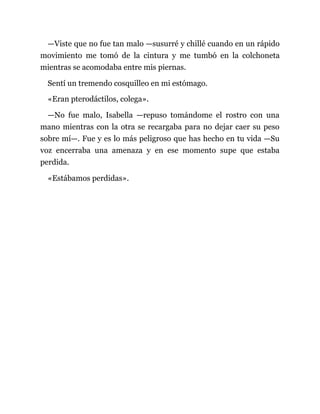 —Viste que no fue tan malo —susurré y chillé cuando en un rápido
movimiento me tomó de la cintura y me tumbó en la colchoneta
mientras se acomodaba entre mis piernas.
Sentí un tremendo cosquilleo en mi estómago.
«Eran pterodáctilos, colega».
—No fue malo, Isabella —repuso tomándome el rostro con una
mano mientras con la otra se recargaba para no dejar caer su peso
sobre mí—. Fue y es lo más peligroso que has hecho en tu vida —Su
voz encerraba una amenaza y en ese momento supe que estaba
perdida.
«Estábamos perdidas».
 