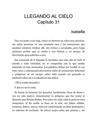 LLEGANDO AL CIELO
Capítulo 31
Isabella
Una vez junto a Lee-Ang, vimos en internet un vídeo muy gracioso,
era sobre personas en una montaña rusa y las sensaciones que
pasaban mientras estaban allí, nos reímos a carcajadas, pero luego
quisimos probar qué se sentía y nos fuimos a un parque de
diversiones para subirnos a una.
Esa sensación de ir bajando la montaña rusa más alta de todo el
mundo a toda velocidad, no se comparaba con lo que estaba
sintiendo en esos momentos. Las palabras dichas por LuzBel en ese
tono ronco y amenazante provocaron miles de sensaciones deliciosas
y peligrosas en mi cuerpo, sobre todo cuando sin pensarlo se
abalanzó sobre mí y se adueñó de mis labios.
«¡Él te estaba besando!»
Y aún no me lo creía.
Su forma de besarme fue posesiva, hambrienta, llena de deseo y
con un solo motivo: demostrarme lo peligroso que fue tentar al
demonio que llevaba dentro. Pero para mí, todo valía la pena en esos
momentos; al fin sentía su boca en la mía, sus labios cálidos,
carnosos, dulces, suaves, todo eso conformando un beso dominante y
en extremo de excitante. Se colocó mejor entre mis piernas y me
 