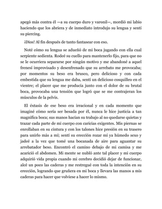 apegó más contra él —a su cuerpo duro y varonil—, mordió mi labio
haciendo que los abriera y de inmediato introdujo su lengua y sentí
su piercing.
¡Dios! Al fin después de tanto fantasear con eso.
Noté cómo su lengua se adueñó de mi boca jugando con ella cual
serpiente sedienta. Rodeé su cuello para mantenerlo fijo, para que no
se le ocurriera separarse por ningún motivo y me abandoné a aquel
frenesí improvisado y desenfrenado que su arrebato me provocaba;
por momentos su beso era brusco, pero delicioso y con cada
embestida que su lengua me daba, sentí un delicioso cosquilleo en el
vientre; el placer que me producía junto con el dolor de su brutal
boca, provocaba una tensión que logró que se me contrajeran los
músculos de la pelvis.
El éxtasis de ese beso era irracional y en cada momento que
imaginé cómo sería ser besada por él, nunca le hice justicia a tan
magnífica boca; sus manos hacían su trabajo al no quedarse quietas y
trazar cada parte de mi cuerpo con caricias exigentes. Mis piernas se
enrollaban en su cintura y con los talones hice presión en su trasero
para unirlo más a mí; sentí su erección rozar mí ya húmedo sexo y
jadeé a la vez que tomé una bocanada de aire para aguantar su
arrebatador beso. Encontró el camino debajo de mi camisa y me
acarició el abdomen. Mi mente se nubló ante tal placer y mi cuerpo
adquirió vida propia cuando mi cerebro decidió dejar de funcionar,
alcé un poco las caderas y me restregué con toda la intención en su
erección, logrando que gruñera en mi boca y llevara las manos a mis
caderas para hacer que volviese a hacer lo mismo.
 