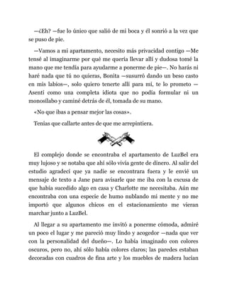 —¿Eh? —fue lo único que salió de mi boca y él sonrió a la vez que
se puso de pie.
—Vamos a mi apartamento, necesito más privacidad contigo —Me
tensé al imaginarme por qué me quería llevar allí y dudosa tomé la
mano que me tendía para ayudarme a ponerme de pie—. No harás ni
haré nada que tú no quieras, Bonita —susurró dando un beso casto
en mis labios—, solo quiero tenerte allí para mí, te lo prometo —
Asentí como una completa idiota que no podía formular ni un
monosílabo y caminé detrás de él, tomada de su mano.
«No que ibas a pensar mejor las cosas».
Tenías que callarte antes de que me arrepintiera.
El complejo donde se encontraba el apartamento de LuzBel era
muy lujoso y se notaba que ahí sólo vivía gente de dinero. Al salir del
estudio agradecí que ya nadie se encontrara fuera y le envié un
mensaje de texto a Jane para avisarle que me iba con la excusa de
que había sucedido algo en casa y Charlotte me necesitaba. Aún me
encontraba con una especie de humo nublando mi mente y no me
importó que algunos chicos en el estacionamiento me vieran
marchar junto a LuzBel.
Al llegar a su apartamento me invitó a ponerme cómoda, admiré
un poco el lugar y me pareció muy lindo y acogedor —nada que ver
con la personalidad del dueño—. Lo había imaginado con colores
oscuros, pero no, ahí sólo había colores claros; las paredes estaban
decoradas con cuadros de fina arte y los muebles de madera lucían
 