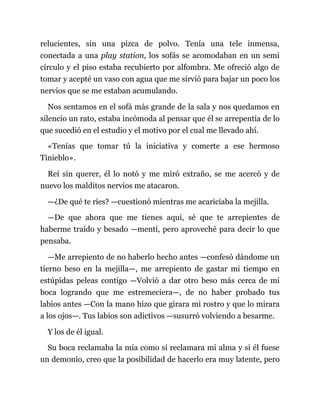 relucientes, sin una pizca de polvo. Tenía una tele inmensa,
conectada a una play station, los sofás se acomodaban en un semi
círculo y el piso estaba recubierto por alfombra. Me ofreció algo de
tomar y acepté un vaso con agua que me sirvió para bajar un poco los
nervios que se me estaban acumulando.
Nos sentamos en el sofá más grande de la sala y nos quedamos en
silencio un rato, estaba incómoda al pensar que él se arrepentía de lo
que sucedió en el estudio y el motivo por el cual me llevado ahí.
«Tenías que tomar tú la iniciativa y comerte a ese hermoso
Tinieblo».
Reí sin querer, él lo notó y me miró extraño, se me acercó y de
nuevo los malditos nervios me atacaron.
—¿De qué te ríes? —cuestionó mientras me acariciaba la mejilla.
—De que ahora que me tienes aquí, sé que te arrepientes de
haberme traído y besado —mentí, pero aproveché para decir lo que
pensaba.
—Me arrepiento de no haberlo hecho antes —confesó dándome un
tierno beso en la mejilla—, me arrepiento de gastar mi tiempo en
estúpidas peleas contigo —Volvió a dar otro beso más cerca de mi
boca logrando que me estremeciera—, de no haber probado tus
labios antes —Con la mano hizo que girara mi rostro y que lo mirara
a los ojos—. Tus labios son adictivos —susurró volviendo a besarme.
Y los de él igual.
Su boca reclamaba la mía como si reclamara mi alma y si él fuese
un demonio, creo que la posibilidad de hacerlo era muy latente, pero
 