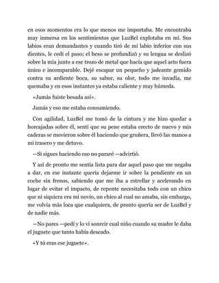 en esos momentos era lo que menos me importaba. Me encontraba
muy inmersa en los sentimientos que LuzBel explotaba en mí. Sus
labios eran demandantes y cuando tiró de mi labio inferior con sus
dientes, le cedí el paso; el beso se profundizó y su lengua se deslizó
sobre la mía junto a ese trozo de metal que hacía que aquel acto fuera
único e incomparable. Dejé escapar un pequeño y jadeante gemido
contra su ardiente boca, su sabor, su olor, todo me invadía, me
quemaba y en esos instantes ya estaba caliente y muy húmeda.
«Jamás fuiste besada así».
Jamás y eso me estaba consumiendo.
Con agilidad, LuzBel me tomó de la cintura y me hizo quedar a
horcajadas sobre él, sentí que su pene estaba erecto de nuevo y mis
caderas se movieron sobre él haciendo que gruñera, llevó las manos a
mi trasero y me detuvo.
—Si sigues haciendo eso no pararé —advirtió.
Y así de pronto me sentía lista para dar aquel paso que me negaba
a dar, en ese instante quería dejarme ir sobre la pendiente en un
coche sin frenos, sabiendo que me iba a estrellar y acelerando en
lugar de evitar el impacto, de repente necesitaba todo con un chico
que ni siquiera era mi novio, un chico al cual no amaba, sin embargo,
me volvía más loca que cualquiera, de pronto quería ser de LuzBel y
de nadie más.
—No pares —pedí y lo vi sonreír cual niño cuando su madre le daba
el juguete que tanto había deseado.
«Y tú eras ese juguete».
 