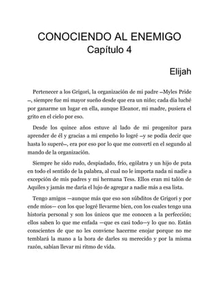 CONOCIENDO AL ENEMIGO
Capítulo 4
Elijah
Pertenecer a los Grigori, la organización de mi padre —Myles Pride
—, siempre fue mi mayor sueño desde que era un niño; cada día luché
por ganarme un lugar en ella, aunque Eleanor, mi madre, pusiera el
grito en el cielo por eso.
Desde los quince años estuve al lado de mi progenitor para
aprender de él y gracias a mi empeño lo logré —y se podía decir que
hasta lo superé—, era por eso por lo que me convertí en el segundo al
mando de la organización.
Siempre he sido rudo, despiadado, frío, ególatra y un hijo de puta
en todo el sentido de la palabra, al cual no le importa nada ni nadie a
excepción de mis padres y mi hermana Tess. Ellos eran mi talón de
Aquiles y jamás me daría el lujo de agregar a nadie más a esa lista.
Tengo amigos —aunque más que eso son súbditos de Grigori y por
ende míos— con los que logré llevarme bien, con los cuales tengo una
historia personal y son los únicos que me conocen a la perfección;
ellos saben lo que me enfada —que es casi todo—y lo que no. Están
conscientes de que no les conviene hacerme enojar porque no me
temblará la mano a la hora de darles su merecido y por la misma
razón, sabían llevar mi ritmo de vida.
 