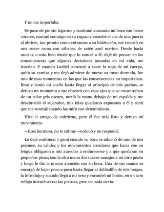 Y no me importaba.
Se puso de pie sin bajarme y continuó atacando mi boca con besos
voraces, caminó conmigo en su regazo y escuché el clic de una puerta
al abrirse, tan pronto como entramos a su habitación, me recostó en
una suave cama con sábanas de satén azul marino. Desde hacía
mucho, o más bien desde que lo conocí a él, dejé de pensar en las
consecuencias que algunas decisiones tomadas en mi vida, me
traerían. Y cuando LuzBel comenzó a sacar la ropa de mi cuerpo,
quitó su camisa y me dejó admirar de nuevo su torso desnudo, fue
uno de esos momentos en los que las consecuencias no importaban.
Besó y lamió mi cuello hasta llegar al principio de mis pechos, se
detuvo un momento y me observó con esos ojos que se encontraban
de un color gris oscuro, metió la mano debajo de mi espalda y me
desabrochó el sujetador, mis tetas quedaron expuestas a él y sentí
que me sonrojé cuando las miró con detenimiento.
Hice el amago de cubrirme, pero él fue más listo y detuvo mi
movimiento.
—Eres hermosa, no te cubras —ordenó y no respondí.
Lo dejé continuar y gemí cuando su boca se adueñó de uno de mis
pezones, su calidez y los movimientos circulares que hacía con su
lengua obligaron a mis aureolas a endurecerse y a que quedaran en
pequeños picos; con la otra mano dio suaves masajes a mi otro pezón
y luego le dio la misma atención con su boca. Una de sus manos se
encargó de bajar poco a poco hasta llegar al dobladillo de mis bragas,
la introdujo y cuando llegó a mi sexo y encontró mi botón, en un acto
reflejo intenté cerrar las piernas, pero de nada sirvió.
 