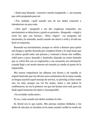 —Estás muy húmeda —susurró y sonrió complacido —, me encanta
que estés preparada para mí.
—Ten cuidado —pedí cuando uno de sus dedos comenzó a
introducirse un poco más.
—¿Por qué? —preguntó y me dio vergüenza responder, sus
movimientos se detuvieron y gruñí en protesta— Responde —exigió y
cerré los ojos con fuerzas— ¿Eres virgen? —su pregunta me
incomodó y lo entendió, asentí cuando me atreví a verlo y él solo me
besó en respuesta.
Reanudó sus movimientos, aunque se volvió a detener para quitar
mis bragas y quedar desnuda por completo frente a él, bajó hasta que
su cabeza quedó entre mis piernas y comenzó a besar mis rodillas,
subió poco a poco, besando y lamiendo; dejando un rastro húmedo
que se volvió frío con su respiración y esa sensación me estremeció,
cuando llegó a mi muslo interno mi corazón ya estaba al punto de la
taquicardia.
Mis manos empuñaron las sábanas con fuerza y mi espalda se
arqueó haciendo que me elevara unos centímetros de la cama cuando
su lengua acarició aquel manojo de nervios, su piercing se hizo sentir
una vez más, aunque esa vez fue mejor, único y mis jadeos lo
confirmaron; no era la primera vez que me hacían sexo oral, pero sin
duda aquel momento fue épico e incomparable.
«Ya no había vuelta atrás».
Ya no, y más cuando mis dedos rozaban el cielo.
Sí, literal era lo que sentía. Mis piernas estaban dobladas y los
dedos de mis pies se clavaban en la cama cuando LuzBel se comía mi
 