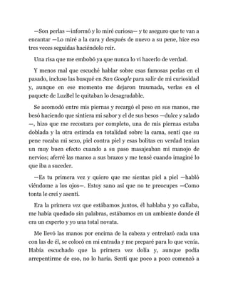 —Son perlas —informó y lo miré curiosa— y te aseguro que te van a
encantar —Lo miré a la cara y después de nuevo a su pene, hice eso
tres veces seguidas haciéndolo reír.
Una risa que me embobó ya que nunca lo vi hacerlo de verdad.
Y menos mal que escuché hablar sobre esas famosas perlas en el
pasado, incluso las busqué en San Google para salir de mi curiosidad
y, aunque en ese momento me dejaron traumada, verlas en el
paquete de LuzBel le quitaban lo desagradable.
Se acomodó entre mis piernas y recargó el peso en sus manos, me
besó haciendo que sintiera mi sabor y el de sus besos —dulce y salado
—, hizo que me recostara por completo, una de mis piernas estaba
doblada y la otra estirada en totalidad sobre la cama, sentí que su
pene rozaba mi sexo, piel contra piel y esas bolitas en verdad tenían
un muy buen efecto cuando a su paso masajeaban mi manojo de
nervios; aferré las manos a sus brazos y me tensé cuando imaginé lo
que iba a suceder.
—Es tu primera vez y quiero que me sientas piel a piel —habló
viéndome a los ojos—. Estoy sano así que no te preocupes —Como
tonta le creí y asentí.
Era la primera vez que estábamos juntos, él hablaba y yo callaba,
me había quedado sin palabras, estábamos en un ambiente donde él
era un experto y yo una total novata.
Me llevó las manos por encima de la cabeza y entrelazó cada una
con las de él, se colocó en mi entrada y me preparé para lo que venía.
Había escuchado que la primera vez dolía y, aunque podía
arrepentirme de eso, no lo haría. Sentí que poco a poco comenzó a
 