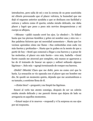 introducirse, pero salía de mí y con la corona de su pene acariciaba
mi clítoris provocando que el placer volviera, la humedad que me
dejó el orgasmo anterior ayudaba a que se deslizara con facilidad y
entrara y saliera como él quería; estaba siendo delicado, me daba
placer y logró que poco a poco mis nervios desaparecieran y mi
cuerpo se aflojara.
—Mírame —pidió cuando cerré los ojos. Le obedecí—. Te follaré
hasta que tus piernas tiemblen y grites mi nombre una y otra vez —
Sus palabras hicieron que mi necesidad aumentara—. Hasta que los
vecinos aprendan cómo me llamo —Sus embestidas eran cada vez
más fuertes y profundas—. Hasta que te grabes en la mente de que a
partir de hoy —Sentí que comenzó a llegar a esa barrera y a pesar de
las molestias, el placer era más fuerte— eres mía, Isabella —Gemí
fuerte cuando me atravesó por completo, mis manos se agarraron a
las de él tratando de buscar un apoyo y sollocé soltando algunas
lágrimas—. Solo mía —agregó terminando de romper esa barrera.
¿Dolió? ¡Mierda! Claro que me dolió, pero no como creí que lo
haría. La sensación se vio opacada con el placer que ese hombre me
dio. Se quedó un momento quieto, dejando que me acostumbrara a
su tamaño, a sentirme llena de él.
—¿Estás bien? —preguntó y me limpió las lágrimas.
Sonreí al verlo tan atento conmigo, después de ser un cabrón
estaba siendo delicado y me pareció tierno que dejara de lado su
arrogancia en aquellos momentos.
—Estaré mejor si te mueves —respondí y vi la sorpresa en sus ojos
por mi respuesta.
 