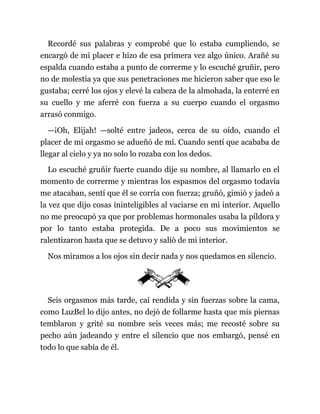 Recordé sus palabras y comprobé que lo estaba cumpliendo, se
encargó de mi placer e hizo de esa primera vez algo único. Arañé su
espalda cuando estaba a punto de correrme y lo escuché gruñir, pero
no de molestia ya que sus penetraciones me hicieron saber que eso le
gustaba; cerré los ojos y elevé la cabeza de la almohada, la enterré en
su cuello y me aferré con fuerza a su cuerpo cuando el orgasmo
arrasó conmigo.
—¡Oh, Elijah! —solté entre jadeos, cerca de su oído, cuando el
placer de mi orgasmo se adueñó de mí. Cuando sentí que acababa de
llegar al cielo y ya no solo lo rozaba con los dedos.
Lo escuché gruñir fuerte cuando dije su nombre, al llamarlo en el
momento de correrme y mientras los espasmos del orgasmo todavía
me atacaban, sentí que él se corría con fuerza; gruñó, gimió y jadeó a
la vez que dijo cosas ininteligibles al vaciarse en mi interior. Aquello
no me preocupó ya que por problemas hormonales usaba la píldora y
por lo tanto estaba protegida. De a poco sus movimientos se
ralentizaron hasta que se detuvo y salió de mi interior.
Nos miramos a los ojos sin decir nada y nos quedamos en silencio.
Seis orgasmos más tarde, caí rendida y sin fuerzas sobre la cama,
como LuzBel lo dijo antes, no dejó de follarme hasta que mis piernas
temblaron y grité su nombre seis veces más; me recosté sobre su
pecho aún jadeando y entre el silencio que nos embargó, pensé en
todo lo que sabía de él.
 