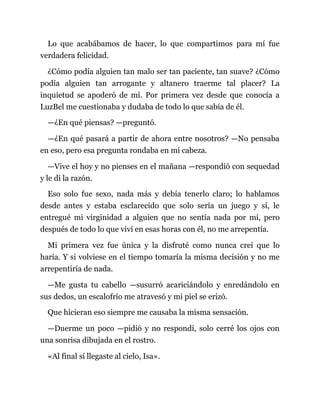 Lo que acabábamos de hacer, lo que compartimos para mí fue
verdadera felicidad.
¿Cómo podía alguien tan malo ser tan paciente, tan suave? ¿Cómo
podía alguien tan arrogante y altanero traerme tal placer? La
inquietud se apoderó de mí. Por primera vez desde que conocía a
LuzBel me cuestionaba y dudaba de todo lo que sabía de él.
—¿En qué piensas? —preguntó.
—¿En qué pasará a partir de ahora entre nosotros? —No pensaba
en eso, pero esa pregunta rondaba en mi cabeza.
—Vive el hoy y no pienses en el mañana —respondió con sequedad
y le di la razón.
Eso solo fue sexo, nada más y debía tenerlo claro; lo hablamos
desde antes y estaba esclarecido que solo sería un juego y sí, le
entregué mi virginidad a alguien que no sentía nada por mí, pero
después de todo lo que viví en esas horas con él, no me arrepentía.
Mi primera vez fue única y la disfruté como nunca creí que lo
haría. Y si volviese en el tiempo tomaría la misma decisión y no me
arrepentiría de nada.
—Me gusta tu cabello —susurró acariciándolo y enredándolo en
sus dedos, un escalofrío me atravesó y mi piel se erizó.
Que hicieran eso siempre me causaba la misma sensación.
—Duerme un poco —pidió y no respondí, solo cerré los ojos con
una sonrisa dibujada en el rostro.
«Al final sí llegaste al cielo, Isa».
 