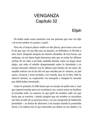 VENGANZA
Capítulo 32
Elijah
No había nada como acostarte con esa persona que una vez dijo
«ni en tus sueños va a pasar» y pasó.
Para mí, el mayor placer estaba en dar placer, pero tener sexo con
la tía que una vez me dijo que no pasaría, en definitiva, lo llevaba a
otro nivel. Desperté después de dormir alrededor de tres horas, sin
embargo, en ese lapso logré descansar más que en todas las últimas
noches de mi vida; a mi lado, Isabella dormía como un ángel, boca
abajo, con todo el cabello desparramado sobre la almohada y su
cuerpo desnudo cubierto con la sábana azul marino de mi cama. Su
espalda relucía con la luz del sol que entraba por la ventana, su piel
suave, cremosa y tersa invitaba a ser tocada, mas no lo hice. Solo la
observé dormir, su respiración era tranquila e imaginé lo cansada
que debió haber terminado.
Como le prometí, la follé hasta que su cuerpo no pudo más y vaya
que soportó mucho para ser su primera vez, sonreí como un lunático
al recordar todo. La manera en que gritó mi nombre cada vez que
hacía que se corriera —jamás imaginé que mi nombre se escuchara
tan bien al salir de su preciosa boca y no me arrepentía de habérselo
permitido—, su forma de aferrarse a mi cuerpo cuando la penetraba
fuerte o la rudeza con la que enterraba sus dedos en mi cabello y lo
 