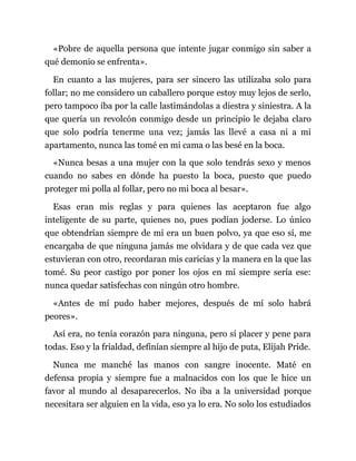 «Pobre de aquella persona que intente jugar conmigo sin saber a
qué demonio se enfrenta».
En cuanto a las mujeres, para ser sincero las utilizaba solo para
follar; no me considero un caballero porque estoy muy lejos de serlo,
pero tampoco iba por la calle lastimándolas a diestra y siniestra. A la
que quería un revolcón conmigo desde un principio le dejaba claro
que solo podría tenerme una vez; jamás las llevé a casa ni a mi
apartamento, nunca las tomé en mi cama o las besé en la boca.
«Nunca besas a una mujer con la que solo tendrás sexo y menos
cuando no sabes en dónde ha puesto la boca, puesto que puedo
proteger mi polla al follar, pero no mi boca al besar».
Esas eran mis reglas y para quienes las aceptaron fue algo
inteligente de su parte, quienes no, pues podían joderse. Lo único
que obtendrían siempre de mí era un buen polvo, ya que eso sí, me
encargaba de que ninguna jamás me olvidara y de que cada vez que
estuvieran con otro, recordaran mis caricias y la manera en la que las
tomé. Su peor castigo por poner los ojos en mí siempre sería ese:
nunca quedar satisfechas con ningún otro hombre.
«Antes de mí pudo haber mejores, después de mí solo habrá
peores».
Así era, no tenía corazón para ninguna, pero sí placer y pene para
todas. Eso y la frialdad, definían siempre al hijo de puta, Elijah Pride.
Nunca me manché las manos con sangre inocente. Maté en
defensa propia y siempre fue a malnacidos con los que le hice un
favor al mundo al desaparecerlos. No iba a la universidad porque
necesitara ser alguien en la vida, eso ya lo era. No solo los estudiados
 