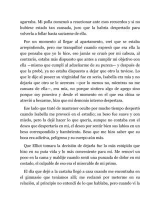 agarraba. Mi polla comenzó a reaccionar ante esos recuerdos y si no
hubiese estado tan cansada, juro que la habría despertado para
volverla a follar hasta saciarme de ella.
Por un momento al llegar al apartamento, creí que se estaba
arrepintiendo, pero me tranquilicé cuando expresó que era ella la
que pensaba que yo lo hice, eso jamás se cruzó por mi cabeza, al
contrario, estaba más dispuesto que antes a cumplir mi objetivo con
ella —mismo que cumplí al adueñarme de su pureza— y después de
que la probé, ya no estaba dispuesto a dejar que otro la tuviese. Lo
que le dije al poseer su virginidad fue en serio, Isabella era mía y no
dejaría que otro se le acercara —por lo menos no, mientras no me
cansara de ella—, era mía, no porque sintiera algo de apego sino
porque soy posesivo y desde el momento en el que esa chica se
atrevió a besarme, hizo que mi demonio interno despertara.
Ese lado que traté de mantener oculto por mucho tiempo despertó
cuando Isabella me provocó en el estudio; su beso fue suave y con
miedo, pero la dejé hacer lo que quería, aunque no contaba con el
deseo que despertaría en mí, el deseo por sentir bien sus labios en un
beso correspondido y hambriento. Beso que me hizo saber que su
boca era adictiva, peligrosa y su cuerpo aún más.
Que Elliot tomara la decisión de dejarla fue lo más estúpido que
hizo en su puta vida y lo más conveniente para mí. Me removí un
poco en la cama y maldije cuando sentí una punzada de dolor en mi
costado, el culpable de eso era el miserable de mi primo.
El día que dejó a la castaña llegó a casa cuando me encontraba en
el gimnasio que teníamos allí; me reclamó por meterme en su
relación, al principio no entendí de lo que hablaba, pero cuando vi la
 