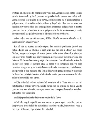 tristeza en sus ojos lo comprendí y me reí. Aseguró que sabía lo que
estaba tramando y juró que no se quedaría de brazos cruzados solo
viendo cómo le quitaba a su novia, se fue sobre mí y comenzamos a
golpearnos; el maldito sabía pelear y logró derribarme en muchas
ocasiones y siendo los dos inteligentes, evitamos golpearnos el rostro
para no dar explicaciones, nos golpeamos hasta cansarnos y hasta
que entendió las palabras que le dije antes de derribarlo.
—La culpa no es del tercero, Elliot. Nadie se mete donde no lo
dejan entrar, ¿recuerdas?
Reí al ver su rostro cuando repetí las mismas palabras que él me
había dicho en la oficina y juró que no me iba a dejar las cosas
fáciles, asegurando que el amor que existía entre ellos dos siempre
iba a ser más fuerte que mi venganza, pero eso no me importó ni me
detuvo. No buscaba amor y dejé claro eso con Isabella desde antes de
iniciar ese juego e incluso ella lo sabía y lo propuso así, yo solo
buscaba venganza y ya la estaba obteniendo, aunque no contaba con
que probar a esa castaña me iba a dejar con ganas de más y después
de hacerlo, mi objetivo era disfrutarla hasta que me cansara de ella,
así como sucedió con otras.
—¡Oh mierda! —Me sobresalté cuando vi a Tess entrar en mi
habitación y chillar al verme en la cama con su amiga, se dio la vuelta
para evitar ver demás, aunque nuestros cuerpos desnudos estaban
cubiertos por la sábana
Maldije por haberle dado una copia de la llave.
—Sal de aquí —pedí en un susurro para que Isabella no se
despertara, Tess salió de inmediato sin decir nada, busqué mi ropa y
me vestí solo con el pantalón de chándal.
 
