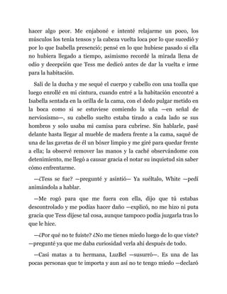 hacer algo peor. Me enjaboné e intenté relajarme un poco, los
músculos los tenía tensos y la cabeza vuelta loca por lo que sucedió y
por lo que Isabella presenció; pensé en lo que hubiese pasado si ella
no hubiera llegado a tiempo, asimismo recordé la mirada llena de
odio y decepción que Tess me dedicó antes de dar la vuelta e irme
para la habitación.
Salí de la ducha y me sequé el cuerpo y cabello con una toalla que
luego enrollé en mi cintura, cuando entré a la habitación encontré a
Isabella sentada en la orilla de la cama, con el dedo pulgar metido en
la boca como si se estuviese comiendo la uña —en señal de
nerviosismo—, su cabello suelto estaba tirado a cada lado se sus
hombros y solo usaba mi camisa para cubrirse. Sin hablarle, pasé
delante hasta llegar al mueble de madera frente a la cama, saqué de
una de las gavetas de él un bóxer limpio y me giré para quedar frente
a ella; la observé remover las manos y la caché observándome con
detenimiento, me llegó a causar gracia el notar su inquietud sin saber
cómo enfrentarme.
—¿Tess se fue? —pregunté y asintió— Ya suéltalo, White —pedí
animándola a hablar.
—Me rogó para que me fuera con ella, dijo que tú estabas
descontrolado y me podías hacer daño —explicó, no me hizo ni puta
gracia que Tess dijese tal cosa, aunque tampoco podía juzgarla tras lo
que le hice.
—¿Por qué no te fuiste? ¿No me tienes miedo luego de lo que viste?
—pregunté ya que me daba curiosidad verla ahí después de todo.
—Casi matas a tu hermana, LuzBel —susurró—. Es una de las
pocas personas que te importa y aun así no te tengo miedo —declaró
 