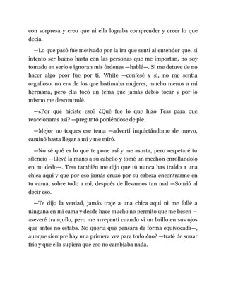 con sorpresa y creo que ni ella lograba comprender y creer lo que
decía.
—Lo que pasó fue motivado por la ira que sentí al entender que, si
intento ser bueno hasta con las personas que me importan, no soy
tomado en serio e ignoran mis órdenes —hablé—. Si me detuve de no
hacer algo peor fue por ti, White —confesé y sí, no me sentía
orgulloso, no era de los que lastimaba mujeres, mucho menos a mi
hermana, pero ella tocó un tema que jamás debió tocar y por lo
mismo me descontrolé.
—¿Por qué hiciste eso? ¿Qué fue lo que hizo Tess para que
reaccionaras así? —preguntó poniéndose de pie.
—Mejor no toques ese tema —advertí inquietándome de nuevo,
caminó hasta llegar a mí y me miró.
—No sé qué es lo que te pone así y me asusta, pero respetaré tu
silencio —Llevé la mano a su cabello y tomé un mechón enrollándolo
en mi dedo—. Tess también me dijo que tú nunca has traído a una
chica aquí y que por eso jamás cruzó por su cabeza encontrarme en
tu cama, sobre todo a mí, después de llevarnos tan mal —Sonrió al
decir eso.
—Te dijo la verdad, jamás traje a una chica aquí ni me follé a
ninguna en mi cama y desde hace mucho no permito que me besen —
aseveré tranquilo, pero me arrepentí cuando vi un brillo en sus ojos
que antes no estaba. No quería que pensara de forma equivocada—,
aunque siempre hay una primera vez para todo ¿no? —traté de sonar
frío y que ella supiera que eso no cambiaba nada.
 