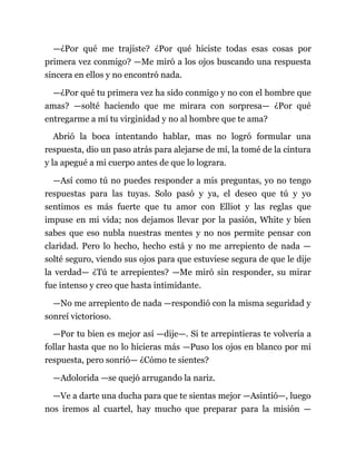 —¿Por qué me trajiste? ¿Por qué hiciste todas esas cosas por
primera vez conmigo? —Me miró a los ojos buscando una respuesta
sincera en ellos y no encontró nada.
—¿Por qué tu primera vez ha sido conmigo y no con el hombre que
amas? —solté haciendo que me mirara con sorpresa— ¿Por qué
entregarme a mí tu virginidad y no al hombre que te ama?
Abrió la boca intentando hablar, mas no logró formular una
respuesta, dio un paso atrás para alejarse de mí, la tomé de la cintura
y la apegué a mi cuerpo antes de que lo lograra.
—Así como tú no puedes responder a mis preguntas, yo no tengo
respuestas para las tuyas. Solo pasó y ya, el deseo que tú y yo
sentimos es más fuerte que tu amor con Elliot y las reglas que
impuse en mi vida; nos dejamos llevar por la pasión, White y bien
sabes que eso nubla nuestras mentes y no nos permite pensar con
claridad. Pero lo hecho, hecho está y no me arrepiento de nada —
solté seguro, viendo sus ojos para que estuviese segura de que le dije
la verdad— ¿Tú te arrepientes? —Me miró sin responder, su mirar
fue intenso y creo que hasta intimidante.
—No me arrepiento de nada —respondió con la misma seguridad y
sonreí victorioso.
—Por tu bien es mejor así —dije—. Si te arrepintieras te volvería a
follar hasta que no lo hicieras más —Puso los ojos en blanco por mi
respuesta, pero sonrió— ¿Cómo te sientes?
—Adolorida —se quejó arrugando la nariz.
—Ve a darte una ducha para que te sientas mejor —Asintió—, luego
nos iremos al cuartel, hay mucho que preparar para la misión —
 