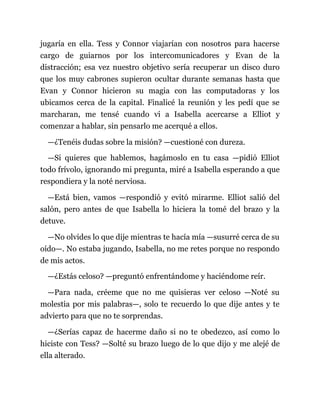 jugaría en ella. Tess y Connor viajarían con nosotros para hacerse
cargo de guiarnos por los intercomunicadores y Evan de la
distracción; esa vez nuestro objetivo sería recuperar un disco duro
que los muy cabrones supieron ocultar durante semanas hasta que
Evan y Connor hicieron su magia con las computadoras y los
ubicamos cerca de la capital. Finalicé la reunión y les pedí que se
marcharan, me tensé cuando vi a Isabella acercarse a Elliot y
comenzar a hablar, sin pensarlo me acerqué a ellos.
—¿Tenéis dudas sobre la misión? —cuestioné con dureza.
—Si quieres que hablemos, hagámoslo en tu casa —pidió Elliot
todo frívolo, ignorando mi pregunta, miré a Isabella esperando a que
respondiera y la noté nerviosa.
—Está bien, vamos —respondió y evitó mirarme. Elliot salió del
salón, pero antes de que Isabella lo hiciera la tomé del brazo y la
detuve.
—No olvides lo que dije mientras te hacía mía —susurré cerca de su
oído—. No estaba jugando, Isabella, no me retes porque no respondo
de mis actos.
—¿Estás celoso? —preguntó enfrentándome y haciéndome reír.
—Para nada, créeme que no me quisieras ver celoso —Noté su
molestia por mis palabras—, solo te recuerdo lo que dije antes y te
advierto para que no te sorprendas.
—¿Serías capaz de hacerme daño si no te obedezco, así como lo
hiciste con Tess? —Solté su brazo luego de lo que dijo y me alejé de
ella alterado.
 