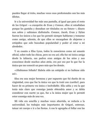 pueden llegar al éxito, muchas veces esos profesionales son los más
idiotas.
Ir a la universidad fue más una pantalla, al igual que para el resto
de los Grigori —a excepción de Evan y Connor, ellos sí estudiaban
porque les gustaba y deseaban ser titulados en un futuro—; dinero
nos sobra y sabíamos disfrutarlo. Connor, Jacob, Evan y Dylan
fueron los únicos a los que les permití siempre hablarme y tratarme
como amigo, además, de que ellos se encargaban de alejarme a
estúpidos que solo buscaban popularidad y poder al estar a mi
alrededor.
Y en cuanto a Elsa Lynn, todos la conocieron como mi amante
oficial, sobre todo las chicas, pero no era así; ella fue mi única amiga
desde la infancia, sus padres eran amigos de los míos y nos
conocimos desde muchos años atrás, era por eso por lo que fue la
única que me conoció un poco más que los demás.
«¿Habíamos follado? Habría sido un estúpido si no hubiese sido
así».
Elsa era una mujer hermosa y por supuesto que fui dueño de su
virginidad, creo que fue la única vez que la traté con ¿cariño?, para
hacer de su primera vez única e inolvidable. Ella sabía y era la que
tenía más claro que conmigo jamás obtendría amor y se debía
considerar con suerte ya que, fue a la única mujer que le permití
estar conmigo más de una vez.
Mi vida era sencilla y muchas veces aburrida, se reducía a la
universidad, los trabajos más importantes de Grigori, entrenar,
tatuar mi cuerpo e ir a las fiestas. A eso le agregaba el follar con las
 