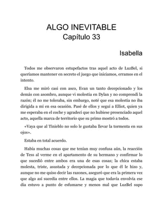 ALGO INEVITABLE
Capítulo 33
Isabella
Todos me observaron estupefactos tras aquel acto de LuzBel, si
queríamos mantener en secreto el juego que iniciamos, erramos en el
intento.
Elsa me miró casi con asco, Evan un tanto decepcionado y los
demás con asombro, aunque vi molestia en Dylan y no comprendí la
razón; él no me toleraba, sin embargo, noté que esa molestia no iba
dirigida a mí en esa ocasión. Pasé de ellos y seguí a Elliot, quien ya
me esperaba en el coche y agradecí que no hubiese presenciado aquel
acto, aquella marca de territorio que su primo mostró a todos.
«Vaya que al Tinieblo no solo le gustaba llevar la tormenta en sus
ojos».
Estaba en total acuerdo.
Había muchas cosas que me tenían muy confusa aún, la reacción
de Tess al verme en el apartamento de su hermano y confirmar lo
que sucedió entre ambos era una de esas cosas; la chica estaba
molesta, triste, asustada y decepcionada por lo que él le hizo y,
aunque no me quiso decir las razones, aseguró que era la primera vez
que algo así sucedía entre ellos. La magia que todavía envolvía ese
día estuvo a punto de esfumarse y menos mal que LuzBel supo
 