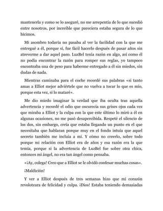 mantenerla y como se lo aseguré, no me arrepentía de lo que sucedió
entre nosotros, por increíble que pareciera estaba segura de lo que
hicimos.
Mi asombro todavía no pasaba al ver la facilidad con la que me
entregué a él, porque sí, fue fácil hacerlo después de pasar años sin
atreverme a dar aquel paso. LuzBel tenía razón en algo, así como él
no podía encontrar la razón para romper sus reglas, yo tampoco
encontraba una de peso para haberme entregado a él sin miedos, sin
dudas de nada.
Mientras caminaba para el coche recordé sus palabras «si tanto
amas a Elliot mejor adviértele que no vuelva a tocar lo que es mío,
porque esta vez, sí lo mataré».
Me dio miedo imaginar la verdad que iba oculta tras aquella
advertencia y recordé el odio que oscurecía sus grises ojos cada vez
que miraba a Elliot y la culpa con la que este último lo miró a él en
algunas ocasiones, no me pasó desapercibida. Respeté el silencio de
los dos, sin embargo, creía que estaba llegando un punto en el que
necesitaba que hablaran porque muy en el fondo intuía que aquel
secreto también me incluía a mí. Y cómo no creerlo, sobre todo
porque mi relación con Elliot era de años y esa razón era la que
temía, porque si la advertencia de LuzBel fue sobre otra chica,
entonces mi ángel, no era tan ángel como pensaba.
«¡Ay, colega! Creo que a Elliot se le olvidó confesar muchas cosas».
¡Maldición!
Y ver a Elliot después de tres semanas hizo que mi corazón
revoloteara de felicidad y culpa. ¡Dios! Estaba teniendo demasiadas
 
