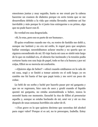 emociones juntas y muy seguido, hasta se me cruzó por la cabeza
hacerme un examen de diabetes porque en serio temía que se me
desarrollara debido a la vida que estaba llevando; sentirme así fue
inevitable y más porque lo vi justo tras entregarme a su primo, algo
que no pude hacer con él.
En verdad era una desgraciada.
«Sí, lo eras, pero eso es parte de ser humana».
Él quiso evadirme cuando me vio, su rostro de fastidio me dolió y,
aunque me lastimó y no era mi estilo, le rogué para que aceptara
hablar conmigo; necesitábamos aclarar mucho y no quería que se
siguiera escondiendo de mí. El viaje hacia mi casa se sintió más largo
de lo que en realidad era, el silencio fue incómodo y la tensión podía
cortarse hasta con una hoja de papel, todo se fue a la basura y por mi
culpa, Elliot no se merecía mi confusión.
—¿Quieres algo de beber? —ofrecí cuando estábamos en la sala de
mi casa, negó y se limitó a tomar asiento en el sofá largo; yo en
cambio me fui hasta el bar que papá tenía y me serví un poco de
coñac.
Lo bebí de un sorbo y luché por hacerlo pasar por mi garganta y
que no se regresara, hice cara de asco y gruñí cuando el líquido
quemó mi garganta, no estaba acostumbrada a beber, nunca lo
necesité hasta ese momento. Escuché la risa de Elliot al presenciar
aquello y, aunque se estaba burlando de mí, amé ver y oír su risa
después de unas semanas horribles sin saber de él.
—¿Tan grave es lo que quieres decirme que necesitas del alcohol
para coger valor? Porque si es así, no te preocupes, Isabella. Estoy
 
