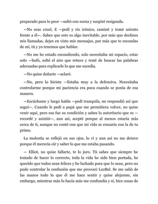 preparado para lo peor —soltó con sorna y suspiré resignada.
—No seas cruel, E —pedí y rio irónico, caminé y tomé asiento
frente a él—. Sabes que esto es algo inevitable, por más que declines
mis llamadas, dejes en visto mis mensajes, por más que te escondas
de mí, tú y yo tenemos que hablar.
—No me he estado escondiendo, solo necesitaba mi espacio, estar
solo —bufó, solté el aire que retuve y traté de buscar las palabras
adecuadas para explicarle lo que me sucedía.
—No quise dañarte —aclaré.
—No, pero lo hiciste —Estaba muy a la defensiva. Necesitaba
controlarme porque mi paciencia era poca cuando se ponía de esa
manera.
—Escúchame y luego habla —pedí tranquila, no respondió así que
seguí—. Cuando le pedí a papá que me permitiera volver, no quise
venir aquí, pero esa fue su condición y sabes lo autoritario que es —
recordé y asintió—, aun así, acepté porque al menos estaría más
cerca de ti, aunque no conté con que mi vida se cruzaría con la de tu
primo.
La molestia se reflejó en sus ojos, lo vi y aun así no me detuve
porque él merecía oír y saber lo que me estaba pasando.
— Elliot, no quise fallarte, te lo juro. Tú sabes que siempre he
tratado de hacer lo correcto, toda la vida he sido bien portada, he
querido que todos sean felices y he luchado para que lo sean, pero no
pude controlar la confusión que me provocó LuzBel. Se me salió de
las manos todo lo que él me hace sentir y quise alejarme, sin
embargo, mientras más lo hacía más me confundía y sí, hice cosas de
 