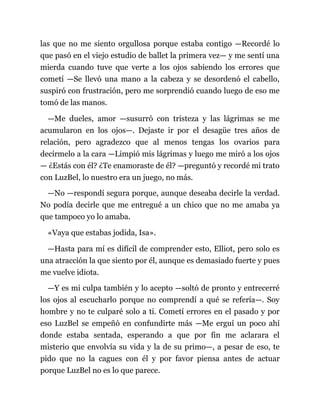 las que no me siento orgullosa porque estaba contigo —Recordé lo
que pasó en el viejo estudio de ballet la primera vez— y me sentí una
mierda cuando tuve que verte a los ojos sabiendo los errores que
cometí —Se llevó una mano a la cabeza y se desordenó el cabello,
suspiró con frustración, pero me sorprendió cuando luego de eso me
tomó de las manos.
—Me dueles, amor —susurró con tristeza y las lágrimas se me
acumularon en los ojos—. Dejaste ir por el desagüe tres años de
relación, pero agradezco que al menos tengas los ovarios para
decírmelo a la cara —Limpió mis lágrimas y luego me miró a los ojos
— ¿Estás con él? ¿Te enamoraste de él? —preguntó y recordé mi trato
con LuzBel, lo nuestro era un juego, no más.
—No —respondí segura porque, aunque deseaba decirle la verdad.
No podía decirle que me entregué a un chico que no me amaba ya
que tampoco yo lo amaba.
«Vaya que estabas jodida, Isa».
—Hasta para mí es difícil de comprender esto, Elliot, pero solo es
una atracción la que siento por él, aunque es demasiado fuerte y pues
me vuelve idiota.
—Y es mi culpa también y lo acepto —soltó de pronto y entrecerré
los ojos al escucharlo porque no comprendí a qué se refería—. Soy
hombre y no te culparé solo a ti. Cometí errores en el pasado y por
eso LuzBel se empeñó en confundirte más —Me erguí un poco ahí
donde estaba sentada, esperando a que por fin me aclarara el
misterio que envolvía su vida y la de su primo—, a pesar de eso, te
pido que no la cagues con él y por favor piensa antes de actuar
porque LuzBel no es lo que parece.
 