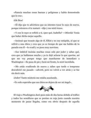 «Parecía muchas cosas buenas y peligrosas y había demostrado
que lo era».
¡Oh Dios!
—Él dijo que te advirtiera que no intentes tocar lo suyo de nuevo,
porque entonces sí te matará —dije y me miró tenso.
—Y con lo suyo se refirió a ti, ¿por qué, Isabella? —¡Mierda! Tenía
que haber dicho mejor aquello.
—Insinuó que tocaste algo de él, Elliot y no soy estúpida, sé que se
refirió a una chica y creo que ya es tiempo de que me hables de tu
pasado con él —lo evadí y se puso muy nervioso.
—Ese imbécil insinúa muchas cosas solo por joder y sabes qué,
creo que ya hablamos mucho y ya te dejé aclarar lo que querías, así
que me voy porque tengo que marcharme de inmediato a
Washington —Se puso de pie y besó mi frente, lo miré incrédula.
—Me estás evadiendo de nuevo y sabes que tarde o temprano
descubriré ese pasado —advertí, pero no volvió a ver atrás y se fue
sin decir más.
¡Joder! Tanto misterio me estaba asustando.
«Yo solo esperaba que ese chico no dejara de ser mi ángel».
El viaje a Washington duró poco más de dos horas debido al tráfico
y todos los semáforos que se ponían en rojo justo cuando nuestro
momento de pasar llegaba, como era obvio después de aquella
 