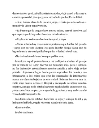 demostración que LuzBel hizo frente a todos, viajé con él y durante el
camino aprovechó para preguntarme todo lo que hablé con Elliot.
—Si no tuviera claro lo de nuestro juego, creería que estas celoso —
ironicé y lo vi reír con diversión.
—Es bueno que lo tengas claro, no soy celoso, pero sí posesivo. Así
que espero que le hayas hecho saber mi advertencia.
—Explícame lo de esa advertencia —pedí y negó.
—Ahora mismo hay cosas más importantes que hablar del pasado
—zanjó con su tono cabrón. No quise insistir porque sabía que no
lograría nada, eso no significaba que iba a desistir de tal cosa.
«No tenían idea de lo curiosa que podías ser».
Sonreí por aquel pensamiento y me dediqué a admirar el paisaje
por la ventana del Aston Martin, no hablamos más, pero el silencio
no fue incómodo; escuchábamos música también y así el viaje no fue
pesado. Llegamos al lugar donde ya nos esperaban los demás y nos
presentaron a dos chicos que eran los encargados de informarnos
acerca de cómo trabajaban en esa ciudad. Brianna Less era una tía
rubia muy bonita, activa en Grigori y encargada de ubicar nuestro
objetivo, aunque no lo estaba logrando mucho; hablé un rato con ella
y nos conocimos un poco, era agradable, graciosa y muy seria cuando
veía a LuzBel cerca de ella.
Los demás chicos estaban haciendo lo suyo y, aunque Elliot y yo
habíamos hablado, seguía reticente cuando me veía cerca.
«Razón tenía».
Estaba consiente.
 