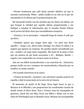 —Pronto tendremos que salir hacia nuestro objetivo así que te
necesito concentrada, White —pidió LuzBel en un rato en el que me
encontraba en la oficina que le proporcionaron ahí.
Me incomodé mucho con las miradas que los chicos me daban, así
que busqué la soledad que aquella oficina proporcionaba y me
dediqué a estudiar la información que el senador Daniel Gibson
envió acerca del disco duro que necesitábamos recuperar.
—Gracias y no te preocupes —respondí luego de tomar el café que
me llevó.
—También quiero que tengas claro algo —Lo miré tras decir
aquello—. Juego o no, ahora estás conmigo, los chicos lo saben y te
sugiero que ignores su sorpresa. No puedes estarte escondiendo por
eso —señaló y no supe cómo responder. Me tomó de la mano e hizo
que me pusiera de pie hasta acercarme a él—. Relájate, Bonita —
sugirió y me sorprendió con un beso casto en la boca.
Aún me era difícil acostumbrarme a sus muestras de… tolerancia,
porque cariño no era y tampoco me acostumbraba a llamarlo por su
nombre; se sentía extraño.
«No cuando estuvieron en la cama».
—Trataré de hacerlo —prometí y me estremecí cuando acarició mi
espalda y dejó la mano justo en la curva de mi trasero.
El momento de partir al fin llegó, Evan logró hacer lo que a
Brianna se le dificultó y nos proporcionó las coordenadas exactas de
donde tenían el disco duro; Tess y Connor eran los encargados de
guiarnos, Jacob iba con Elsa, Evan con Elliot y Dylan con el otro
chico de Washington que se llamaba Lucas, Brianna nos acompañaba
 