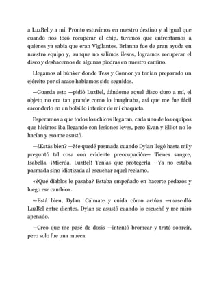 a LuzBel y a mí. Pronto estuvimos en nuestro destino y al igual que
cuando nos tocó recuperar el chip, tuvimos que enfrentarnos a
quienes ya sabía que eran Vigilantes. Brianna fue de gran ayuda en
nuestro equipo y, aunque no salimos ilesos, logramos recuperar el
disco y deshacernos de algunas piedras en nuestro camino.
Llegamos al búnker donde Tess y Connor ya tenían preparado un
ejército por si acaso habíamos sido seguidos.
—Guarda esto —pidió LuzBel, dándome aquel disco duro a mí, el
objeto no era tan grande como lo imaginaba, así que me fue fácil
esconderlo en un bolsillo interior de mi chaqueta.
Esperamos a que todos los chicos llegaran, cada uno de los equipos
que hicimos iba llegando con lesiones leves, pero Evan y Elliot no lo
hacían y eso me asustó.
—¿Estás bien? —Me quedé pasmada cuando Dylan llegó hasta mí y
preguntó tal cosa con evidente preocupación— Tienes sangre,
Isabella. ¡Mierda, LuzBel! Tenías que protegerla —Ya no estaba
pasmada sino idiotizada al escuchar aquel reclamo.
«¿Qué diablos le pasaba? Estaba empeñado en hacerte pedazos y
luego ese cambio».
—Está bien, Dylan. Cálmate y cuida cómo actúas —masculló
LuzBel entre dientes. Dylan se asustó cuando lo escuchó y me miró
apenado.
—Creo que me pasé de dosis —intentó bromear y traté sonreír,
pero solo fue una mueca.
 